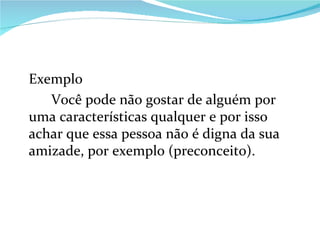 Exemplo Você pode não gostar de alguém por uma características qualquer e por isso achar que essa pessoa não é digna da sua amizade, por exemplo (preconceito). 