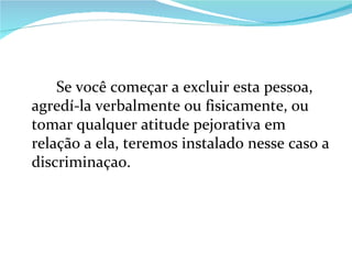 Se você começar a excluir esta pessoa, agredí-la verbalmente ou fisicamente, ou tomar qualquer atitude pejorativa em relação a ela, teremos instalado nesse caso a discriminaçao. 
