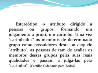 Estereótipo    atributo dirigido a pessoas ou grupos, formando um julgamento a priori, um carimbo. Uma vez “carimbados” os membros de determinado grupo como possuidores deste ou daquele “atributo”, as pessoas deixam de avaliar os membros desses grupos pelas suas reais qualidades e passam a julgá-las pelo “carimbo”.  (Cartilha Cidadania para Todos) 