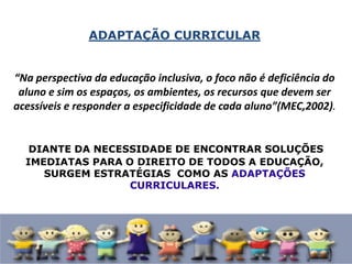 ADAPTAÇÃO CURRICULAR
“Na perspectiva da educação inclusiva, o foco não é deficiência do
aluno e sim os espaços, os ambientes, os recursos que devem ser
acessíveis e responder a especificidade de cada aluno”(MEC,2002).
DIANTE DA NECESSIDADE DE ENCONTRAR SOLUÇÕES
IMEDIATAS PARA O DIREITO DE TODOS A EDUCAÇÃO,
SURGEM ESTRATÉGIAS COMO AS ADAPTAÇÕES
CURRICULARES.
 