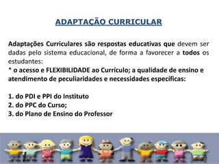 ADAPTAÇÃO CURRICULAR
Adaptações Curriculares são respostas educativas que devem ser
dadas pelo sistema educacional, de forma a favorecer a todos os
estudantes:
* o acesso e FLEXIBILIDADE ao Currículo; a qualidade de ensino e
atendimento de peculiaridades e necessidades específicas:
1. do PDI e PPI do Instituto
2. do PPC do Curso;
3. do Plano de Ensino do Professor
 