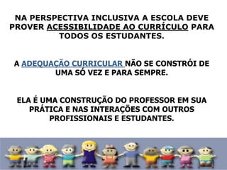 NA PERSPECTIVA INCLUSIVA A ESCOLA DEVE
PROVER ACESSIBILIDADE AO CURRÍCULO PARA
TODOS OS ESTUDANTES.
A ADEQUAÇÃO CURRICULAR NÃO SE CONSTRÓI DE
UMA SÓ VEZ E PARA SEMPRE.
ELA É UMA CONSTRUÇÃO DO PROFESSOR EM SUA
PRÁTICA E NAS INTERAÇÕES COM OUTROS
PROFISSIONAIS E ESTUDANTES.
 