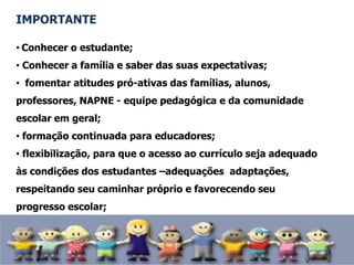 IMPORTANTE
• Conhecer o estudante;
• Conhecer a família e saber das suas expectativas;
• fomentar atitudes pró-ativas das famílias, alunos,
professores, NAPNE - equipe pedagógica e da comunidade
escolar em geral;
• formação continuada para educadores;
• flexibilização, para que o acesso ao currículo seja adequado
às condições dos estudantes –adequações adaptações,
respeitando seu caminhar próprio e favorecendo seu
progresso escolar;
 