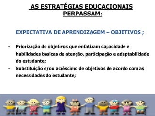 AS ESTRATÉGIAS EDUCACIONAIS
PERPASSAM:
EXPECTATIVA DE APRENDIZAGEM – OBJETIVOS ;
• Priorização de objetivos que enfatizam capacidade e
habilidades básicas de atenção, participação e adaptabilidade
do estudante;
• Substituição e/ou acréscimo de objetivos de acordo com as
necessidades do estudante;
 