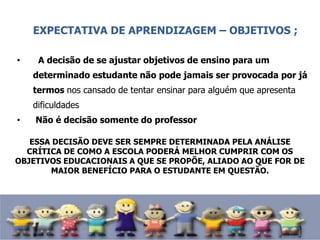 EXPECTATIVA DE APRENDIZAGEM – OBJETIVOS ;
• A decisão de se ajustar objetivos de ensino para um
determinado estudante não pode jamais ser provocada por já
termos nos cansado de tentar ensinar para alguém que apresenta
dificuldades
• Não é decisão somente do professor
ESSA DECISÃO DEVE SER SEMPRE DETERMINADA PELA ANÁLISE
CRÍTICA DE COMO A ESCOLA PODERÁ MELHOR CUMPRIR COM OS
OBJETIVOS EDUCACIONAIS A QUE SE PROPÕE, ALIADO AO QUE FOR DE
MAIOR BENEFÍCIO PARA O ESTUDANTE EM QUESTÃO.
 