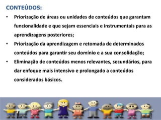 CONTEÚDOS:
• Priorização de áreas ou unidades de conteúdos que garantam
funcionalidade e que sejam essenciais e instrumentais para as
aprendizagens posteriores;
• Priorização da aprendizagem e retomada de determinados
conteúdos para garantir seu domínio e a sua consolidação;
• Eliminação de conteúdos menos relevantes, secundários, para
dar enfoque mais intensivo e prolongado a conteúdos
considerados básicos.
 
