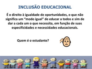 INCLUSÃO EDUCACIONAL
É o direito à igualdade de oportunidades, o que não
significa um “modo igual” de educar a todos e sim de
dar a cada um o que necessita, em função de suas
especificidades e necessidades educacionais.
Quem é o estudante?
 
