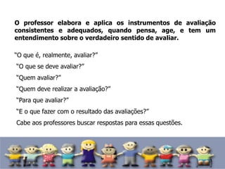 O professor elabora e aplica os instrumentos de avaliação
consistentes e adequados, quando pensa, age, e tem um
entendimento sobre o verdadeiro sentido de avaliar.
“O que é, realmente, avaliar?”
“O que se deve avaliar?”
“Quem avaliar?”
“Quem deve realizar a avaliação?”
“Para que avaliar?”
“E o que fazer com o resultado das avaliações?”
Cabe aos professores buscar respostas para essas questões.
 