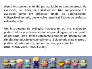 Alguns insistem em entender por avaliação, os tipos de provas, de
exercícios, de testes, de trabalhos etc. Não compreendem a
avaliação como um processo amplo da aprendizagem,
indissociável do todo, que envolve responsabilidades do professor
e do estudante.
Um instrumento de avaliação inadequado, ou mal elaborado,
pode conduzir o processo ensino e aprendizagem para o oposto
do desejado, isto é, levar o estudante a práticas de “decoreba”, de
simples reprodução do conhecimento já elaborado e até mesmo a
praticar atos desonestos, como o de colar, por exemplo
(HOFFMANN 2002, HANSEL 2005).
 