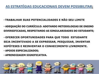 AS ESTRATÉGIAS EDUCACIONAIS DEVEM POSSIBILITAR:
• TRABALHAR SUAS POTENCIALIDADES E NÃO SEU LIMITE
• ADEQUAÇÃO DO CURRÍCULO: ADOTANDO METODOLOGIAS DE ENSINO
DIVERSIFICADAS, RESPEITANDO AS SINGULARIDADES DO ESTUDANTE;
• OFERECER OPORTUNIDADES PARA QUE TODO ESTUDANTE
SEJA INCENTIVADO A SE EXPRESSAR, PESQUISAR, INVENTAR
HIPÓTESES E REINVENTAR O CONHECIMENTO LIVREMENTE.
• APOIOS ESPECIALIZADOS;
• APRENDIZAGEM SIGNIFICATIVA.
 