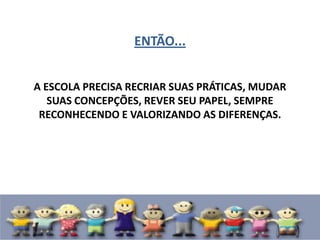 ENTÃO...
A ESCOLA PRECISA RECRIAR SUAS PRÁTICAS, MUDAR
SUAS CONCEPÇÕES, REVER SEU PAPEL, SEMPRE
RECONHECENDO E VALORIZANDO AS DIFERENÇAS.
 