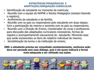 • Identificação do estudante no momento da matrícula;
• Reunião com a equipe do NAPNE e Núcleo Pedagógico (sempre fazendo
o registro);
• Acolhimento do estudante e da família;
• Reunião com os pais ou responsáveis pelo estudante em duas etapas:
Com a participação do mesmo e somente com os pais ou responsáveis;
• Reunião com a Direção de Ensino, Coordenador do curso e professores
para discussão das adaptações curriculares necessárias, formas de
registro e acompanhamento educacional do estudante. Momento esse
que serão esclarecidos os itens do relatório individual do mesmo;
• Sensibilização da turma e da instituição de ensino;
OBS: o estudante precisa ser consultado constantemente, nenhuma ação
deve ser pensada sem esse diálogo, pois é ele quem indicará a forma
mais adequada a ser utilizada nas ações.
ESTRATÉGIAS PEDAGÓGICAS E
ADAPTAÇÃO/ADEQUAÇÃO CURRICULAR
 