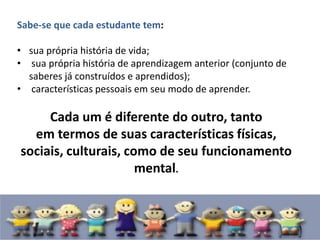 Sabe-se que cada estudante tem:
• sua própria história de vida;
• sua própria história de aprendizagem anterior (conjunto de
saberes já construídos e aprendidos);
• características pessoais em seu modo de aprender.
Cada um é diferente do outro, tanto
em termos de suas características físicas,
sociais, culturais, como de seu funcionamento
mental.
 