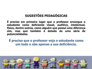 SUGESTÕES PEDAGÓGICAS
É preciso em primeiro lugar que o professor enxergue o
estudante como deficiente visual, auditivo, intelectual,
físico, dentre outros, como alguém que possui uma diferença
sim, mas que também é dotado de uma série de
potencialidades.
É preciso que o professor veja o estudante como
um todo e não apenas a sua deficiência.
 
