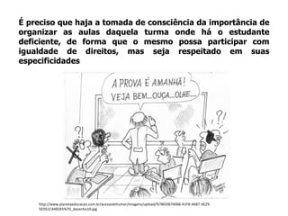 É preciso que haja a tomada de consciência da importância de
organizar as aulas daquela turma onde há o estudante
deficiente, de forma que o mesmo possa participar com
igualdade de direitos, mas seja respeitado em suas
especificidades
http://www.planetaeducacao.com.br/acessodehumor/imagens/upload/%7BDDB74068-41FB-4AB7-9E29-
5ED51C449245%7D_desenho10.jpg
 