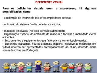 DEFICIENTE VISUAL
Para os deficientes visuais lerem e escreverem, há algumas
possibilidades, como:
• a utilização de leitores de tela e/ou ampliadores de tela;
• utilização do sistema Braille de leitura e escrita;
• materiais ampliados (no caso de visão subnormal);
• Organização espacial do ambiente de maneira a facilitar a mobilidade evitar
acidentes;
• Instrumentos e equipamentos que favoreçam a comunicação escrita.
• Desenhos, esquemas, figuras e demais imagens (inclusive as mostradas em
vídeo) deverão ser apresentadas antecipadamente ao aluno, devendo ainda
serem descritas em Português.
 