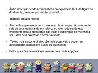 - Áudio-descrição sendo acompanhada da exploração tátil, da figura ou
do desenho, sempre que isso for possível;
- material em alto relevo;
- Momento suplementar com o aluno em horário que não o retire de
sala de aula, objetivando um reforço ou retomada sendo este
importante para a preparação das aulas e exploração do material a
ser usado pelo professor e demais alunos;
- Textos mais curtos e diretos são mais acessíveis e podem ser
apresentados escritos em Braille ou oralmente;
- Evitar questões de relacionar colunas com muitas opções.
 