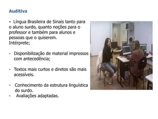 Auditiva
- Língua Brasileira de Sinais tanto para
o aluno surdo, quanto noções para o
professor e também para alunos e
pessoas que o quiserem.
Intérprete;
- Disponibilização de material impressos
com antecedência;
- Textos mais curtos e diretos são mais
acessíveis.
- Conhecimento da estrutura linguística
do surdo.
- Avaliações adaptadas.
 