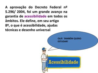 A aprovação do Decreto Federal nº
5.296/ 2004, foi um grande avanço na
garantia de acessibilidade em todos os
âmbitos. Ele define, em seu artigo
8º, o que é acessibilidade, ajudas
técnicas e desenho universal
OLÁ! TAMBÉM QUERO
ESTUDAR!
 