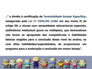 ..” o direito à certificação de Terminalidade Escolar Específica,
assegurado pela Lei nº 9394/96 (LDB) em seu inciso II do
artigo 59, a alunos com necessidades educacionais especiais,
(deficiência intelectual grave ou múltiplas), que demonstram
não terem se apropriado das competências e habilidades
básicas exigidas para a conclusão desse nível de ensino, ou
com altas habilidades/superdotados, de proporcionar um
programa para a aceleração e conclusão em menor tempo”.
 
