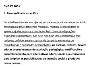 CNE 17 2001
8. Terminalidade específica
No atendimento a alunos cujas necessidades educacionais especiais estão
associadas a grave deficiência mental ou múltipla, a necessidade de
apoios e ajudas intensos e contínuos, bem como de adaptações
curriculares significativas, não deve significar uma escolarização sem
horizonte definido, seja em termos de tempo ou em termos de
competências e habilidades desenvolvidas. As escolas, portanto, devem
adotar procedimentos de avaliação pedagógica, certificação e
encaminhamento para alternativas educacionais que concorram
para ampliar as possibilidades de inclusão social e produtiva
dessa pessoa.
 