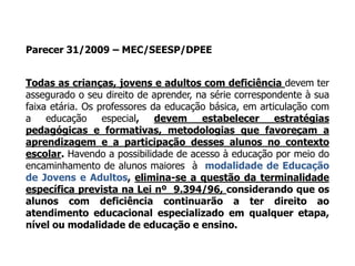 Parecer 31/2009 – MEC/SEESP/DPEE
Todas as crianças, jovens e adultos com deficiência devem ter
assegurado o seu direito de aprender, na série correspondente à sua
faixa etária. Os professores da educação básica, em articulação com
a educação especial, devem estabelecer estratégias
pedagógicas e formativas, metodologias que favoreçam a
aprendizagem e a participação desses alunos no contexto
escolar. Havendo a possibilidade de acesso à educação por meio do
encaminhamento de alunos maiores à modalidade de Educação
de Jovens e Adultos, elimina-se a questão da terminalidade
específica prevista na Lei nº 9.394/96, considerando que os
alunos com deficiência continuarão a ter direito ao
atendimento educacional especializado em qualquer etapa,
nível ou modalidade de educação e ensino.
 