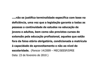 ....não se justifica terminalidade específica com base na
deficiência, uma vez que a legislação garante a todas as
pessoas a continuidade de estudos na educação de
jovens e adultos, bem como são previstos cursos de
extensão pela educação profissional, aqueles que estão
fora da faixa etária obrigatória, condicionada a matrícula
à capacidade de aproveitamento e não ao nível de
escolaridade. (Parecer 14/2009 – MEC/SEESP/DPEE
Data: 23 de fevereiro de 2010 )
 