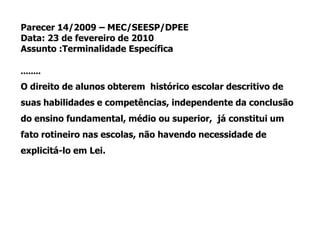 Parecer 14/2009 – MEC/SEESP/DPEE
Data: 23 de fevereiro de 2010
Assunto :Terminalidade Específica
........
O direito de alunos obterem histórico escolar descritivo de
suas habilidades e competências, independente da conclusão
do ensino fundamental, médio ou superior, já constitui um
fato rotineiro nas escolas, não havendo necessidade de
explicitá-lo em Lei.
 
