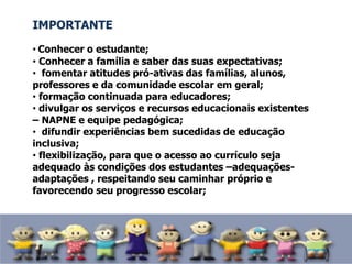 IMPORTANTE
• Conhecer o estudante;
• Conhecer a família e saber das suas expectativas;
• fomentar atitudes pró-ativas das famílias, alunos,
professores e da comunidade escolar em geral;
• formação continuada para educadores;
• divulgar os serviços e recursos educacionais existentes
– NAPNE e equipe pedagógica;
• difundir experiências bem sucedidas de educação
inclusiva;
• flexibilização, para que o acesso ao currículo seja
adequado às condições dos estudantes –adequações-
adaptações , respeitando seu caminhar próprio e
favorecendo seu progresso escolar;
 