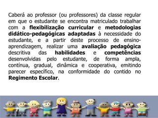 Caberá ao professor (ou professores) da classe regular
em que o estudante se encontra matriculado trabalhar
com a flexibilização curricular e metodologias
didático-pedagógicas adaptadas à necessidade do
estudante, e a partir deste processo de ensino-
aprendizagem, realizar uma avaliação pedagógica
descritiva das habilidades e competências
desenvolvidas pelo estudante, de forma ampla,
contínua, gradual, dinâmica e cooperativa, emitindo
parecer específico, na conformidade do contido no
Regimento Escolar.
 