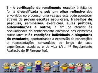 I - A verificação do rendimento escolar é feita de
forma diversificada e sob um olhar reflexivo dos
envolvidos no processo, uma vez que esta pode acontecer
através de provas escritas e/ou orais, trabalhos de
pesquisa, seminários, exercícios, aulas práticas,
autoavaliações e outros, a fim de atender às
peculiaridades do conhecimento envolvido nos elementos
curriculares e às condições individuais e singulares
do estudante, oportunizando a expressão de concepções
e representações construídas ao longo de suas
experiências escolares e de vida (Art. 4º Regulamento
Avaliação do IF Farroupilha).
 