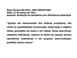 Nota Técnica 06/2011- MEC/SEESP/GAB
Data: 11 de março de 2011
Assunto: Avaliação de estudante com deficiência intelectual
“Quanto aos instrumentos das práticas avaliativas, são
várias as possibilidades enumeradas: observação e registro
(fotos, gravações em áudio e em vídeos, fichas descritivas,
relatórios individuais, caderno ou diário de campo); provas
operatórias (individuais e em grupos); auto-avaliação;
portfólio, dentre outros”.
 