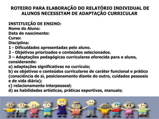 ROTEIRO PARA ELABORAÇÃO DO RELATÓRIO INDIVIDUAL DE
ALUNOS NECESSITAM DE ADAPTAÇÃO CURRICULAR
INSTITUIÇÃO DE ENSINO:
Nome do Aluno:
Data de nascimento:
Curso:
Disciplina:
1 - Dificuldades apresentadas pelo aluno.
2 - Objetivos priorizados e conteúdos selecionados.
3 – Adaptações pedagógicas curriculares oferecida para o aluno,
considerando:
a) adaptações significativas no currículo;
b) os objetivos e conteúdos curriculares de caráter funcional e prático
(consciência de si, posicionamento diante do outro, cuidados pessoais
e de vida diária);
c) relacionamento interpessoal;
d) as habilidades artísticas, práticas esportivas, manuais;
 