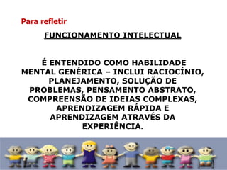 Para refletir
FUNCIONAMENTO INTELECTUAL
É ENTENDIDO COMO HABILIDADE
MENTAL GENÉRICA – INCLUI RACIOCÍNIO,
PLANEJAMENTO, SOLUÇÃO DE
PROBLEMAS, PENSAMENTO ABSTRATO,
COMPREENSÃO DE IDEIAS COMPLEXAS,
APRENDIZAGEM RÁPIDA E
APRENDIZAGEM ATRAVÉS DA
EXPERIÊNCIA.
 