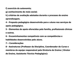 f) exercício da autonomia;
g) conhecimento do meio social;
h) critérios de avaliação adotados durante o processo de ensino
aprendizagem.
4 - Proposta pedagógica desenvolvida para o aluno nos serviços de
apoio pedagógico.
5 - Elementos de apoio oferecidos pela família, profissionais clínicos
e outros.
6 - Encaminhamentos compatíveis com as competências e
habilidades desenvolvidas pelo aluno.
7 – Considerações
8 - Assinaturas (Professor da Disciplina, Coordenador do Curso e
membros da equipe responsável pela Diretoria de Ensino ( Diretor
de Ensino, Assistente Técnico Pedagógico):
 