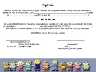 Diploma
O Reitor do Instituto Federal de Educação, Ciência e Tecnologia Farroupilha, no uso de suas atribuições e,
tendo em vista a conclusão do Curso___________________________________________________, na data
de ________________________, confere o grau de ____________________________________ a
XXXXX XXXXXX
de nacionalidade brasileira, natural de Cidade/Estado, nascido em xx de xxxxx de xxxx, Portador da Cédula
de Identidade n _____________________, expedida pelo(a) SSP/RS, CPF/MF nº _____________________,
outorga-lhe o presente diploma, a fim de que possa gozar de todos os direitos e prerrogativas legais.
Santa Maria, RS, xx de xxxxxx de xxxxxx.
________________________ ___________________________
xxxxxxxxxxxxxxxxxxxxx
Diretor Geral de Campus xxxxxxxxxxx
Portaria Nº xx, de xx/xx/xxxx Reitor
Portaria Nºxx, de xx/xx/xxxx
 