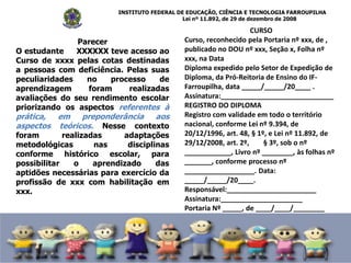 INSTITUTO FEDERAL DE EDUCAÇÃO, CIÊNCIA E TECNOLOGIA FARROUPILHA
Lei nº 11.892, de 29 de dezembro de 2008
CURSO
Curso, reconhecido pela Portaria nº xxx, de ,
publicado no DOU nº xxx, Seção x, Folha nº
xxx, na Data
Diploma expedido pelo Setor de Expedição de
Diploma, da Pró-Reitoria de Ensino do IF-
Farroupilha, data _____/_____/20____ .
Assinatura:_____________________________
REGISTRO DO DIPLOMA
Registro com validade em todo o território
nacional, conforme Lei nº 9.394, de
20/12/1996, art. 48, § 1º, e Lei nº 11.892, de
29/12/2008, art. 2º, § 3º, sob o nº
____________, Livro nº ________, às folhas nº
_______, conforme processo nº
__________________. Data:
_____/_____/20____.
Responsável:_______________________
Assinatura:_____________________
Portaria Nº _____, de ____/____/________
Parecer
O estudante XXXXXX teve acesso ao
Curso de xxxx pelas cotas destinadas
a pessoas com deficiência. Pelas suas
peculiaridades no processo de
aprendizagem foram realizadas
avaliações do seu rendimento escolar
priorizando os aspectos referentes à
prática, em preponderância aos
aspectos teóricos. Nesse contexto
foram realizadas adaptações
metodológicas nas disciplinas
conforme histórico escolar, para
possibilitar o aprendizado das
aptidões necessárias para exercício da
profissão de xxx com habilitação em
xxx.
 