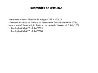 SUGESTÕES DE LEITURAS
•Pareceres e Notas Técnicas da antiga SEESP – SECADI
• Convenção sobre os Direitos da Pessoa com Deficiência (ONU,2006),
incorporada à Constituição Federal por meio do Decreto nº 6.949/2009
• Resolução CNE/CEB nº. 04/2009
• Resolução CNE/CEB nº. 04/2010
 