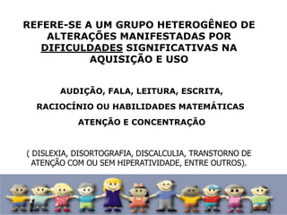 REFERE-SE A UM GRUPO HETEROGÊNEO DE
ALTERAÇÕES MANIFESTADAS POR
DIFICULDADES SIGNIFICATIVAS NA
AQUISIÇÃO E USO
• AUDIÇÃO, FALA, LEITURA, ESCRITA,
•RACIOCÍNIO OU HABILIDADES MATEMÁTICAS
• ATENÇÃO E CONCENTRAÇÃO
( DISLEXIA, DISORTOGRAFIA, DISCALCULIA, TRANSTORNO DE
ATENÇÃO COM OU SEM HIPERATIVIDADE, ENTRE OUTROS).
 