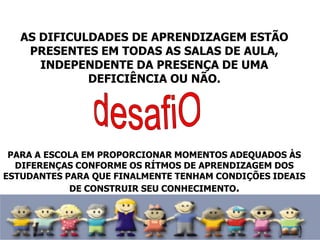 AS DIFICULDADES DE APRENDIZAGEM ESTÃO
PRESENTES EM TODAS AS SALAS DE AULA,
INDEPENDENTE DA PRESENÇA DE UMA
DEFICIÊNCIA OU NÃO.
PARA A ESCOLA EM PROPORCIONAR MOMENTOS ADEQUADOS ÀS
DIFERENÇAS CONFORME OS RÍTMOS DE APRENDIZAGEM DOS
ESTUDANTES PARA QUE FINALMENTE TENHAM CONDIÇÕES IDEAIS
DE CONSTRUIR SEU CONHECIMENTO.
 