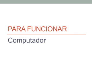 PARA FUNCIONAR
Computador
 