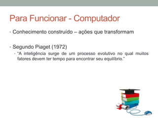•  Conhecimento construído – ações que transformam
•  Segundo Piaget (1972)
•  “A inteligência surge de um processo evolutivo no qual muitos
fatores devem ter tempo para encontrar seu equilíbrio.”
Para Funcionar - Computador
 