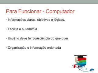 •  Informações claras, objetivas e lógicas.
•  Facilita a autonomia
•  Usuário deve ter consciência do que quer
•  Organização e informação ordenada
Para Funcionar - Computador
 