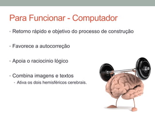 •  Retorno rápido e objetivo do processo de construção
•  Favorece a autocorreção
•  Apoia o raciocinio lógico
•  Combina imagens e textos
•  Ativa os dois hemisféricos cerebrais.
Para Funcionar - Computador
 