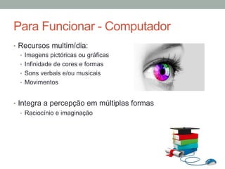 •  Recursos multimídia:
•  Imagens pictóricas ou gráficas
•  Infinidade de cores e formas
•  Sons verbais e/ou musicais
•  Movimentos
•  Integra a percepção em múltiplas formas
•  Raciocínio e imaginação
Para Funcionar - Computador
 