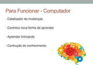 •  Catalisador de mudanças
•  Contribui nova forma de aprender
•  Aprender brincando
•  Contrução do conhecimento
Para Funcionar - Computador
 