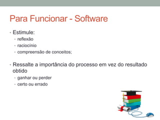 •  Estimule:
•  reflexão
•  raciocínio
•  compreensão de conceitos;
•  Ressalte a importância do processo em vez do resultado
obtido
•  ganhar ou perder
•  certo ou errado
Para Funcionar - Software
 