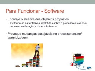 •  Encoraje o alcance dos objetivos propostos
•  Evitando-se as tentativas irrefletidas sobre o processo e levando-
se em consideração a dimensão tempo;
•  Provoque mudanças desejáveis no processo ensino/
aprendizagem;
Para Funcionar - Software
 