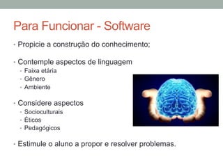 •  Propicie a construção do conhecimento;
•  Contemple aspectos de linguagem
•  Faixa etária
•  Gênero
•  Ambiente
•  Considere aspectos
•  Socioculturais
•  Éticos
•  Pedagógicos
•  Estimule o aluno a propor e resolver problemas.
Para Funcionar - Software
 