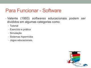 •  Valente (1993) softwares educacionais podem ser
divididos em algumas categorias como:
•  Tutorial
•  Exercício e prática
•  Simulação
•  Sistemas hipermídia
•  Jogos educacionais.
Para Funcionar - Software
 
